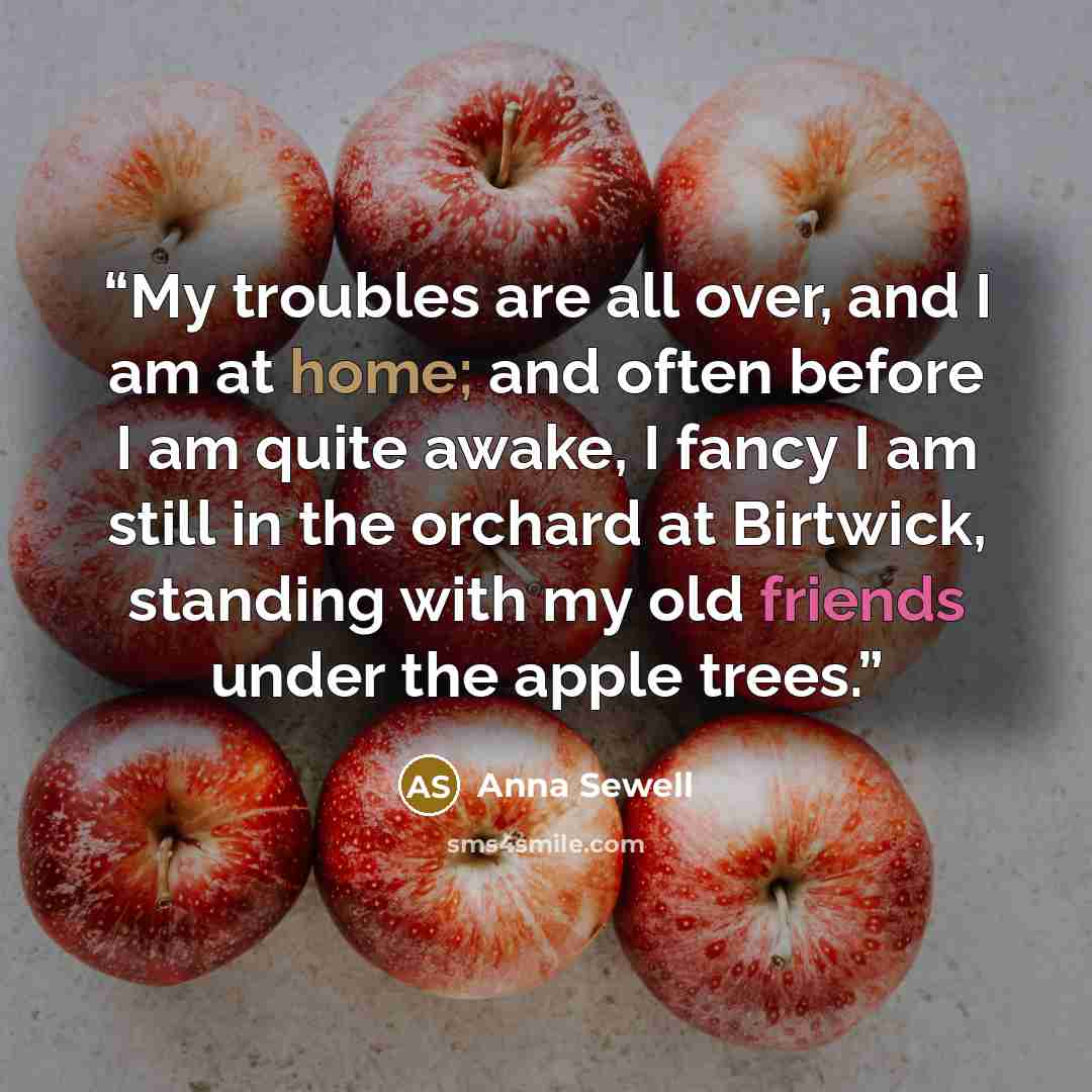 “My troubles are all over, and I am at home; and often before I am quite awake, I fancy I am still in the orchard at Birtwick, standing with my old friends under the apple trees.” quote by Anna Sewell