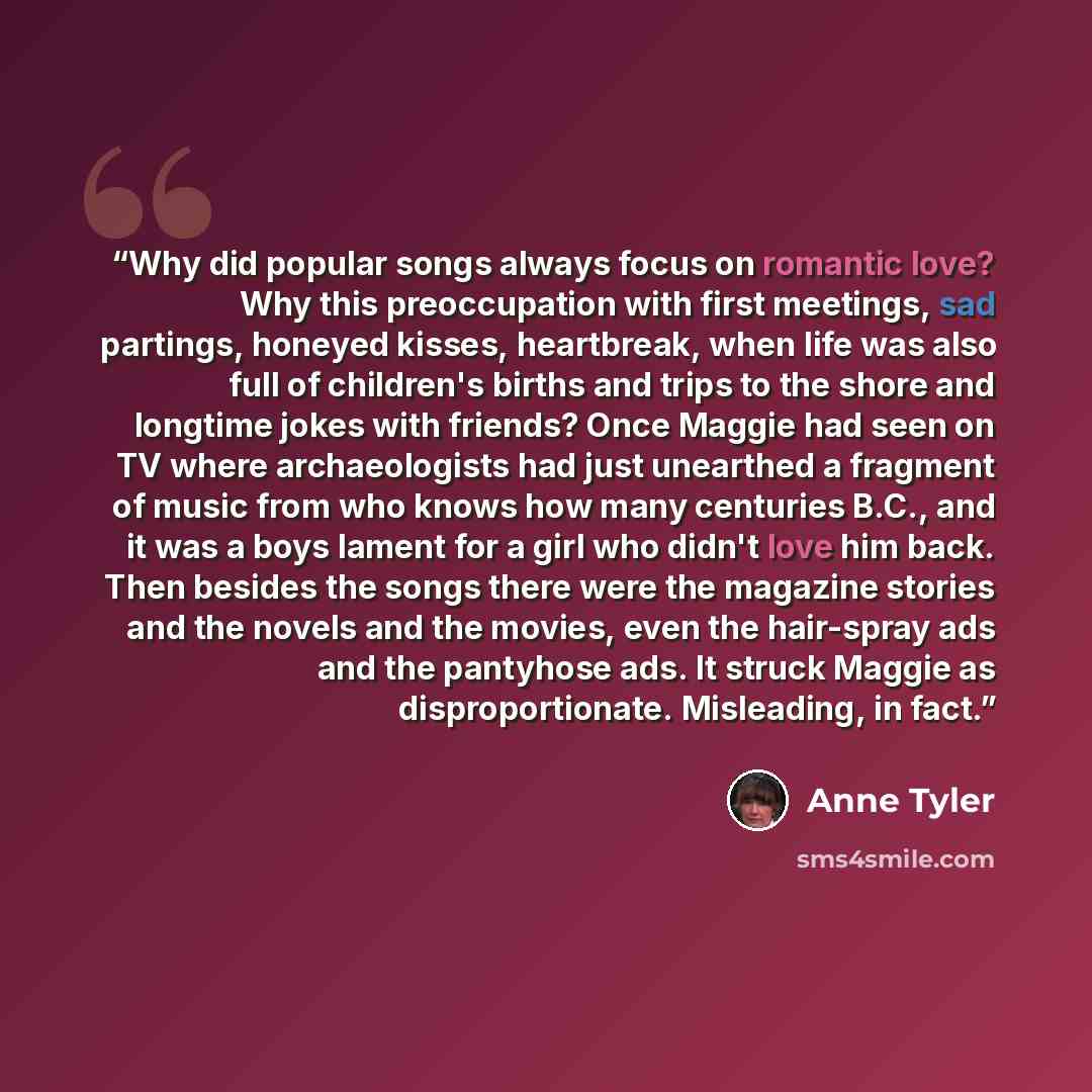 “Why did popular songs always focus on romantic love? Why this preoccupation with first meetings, sad partings, honeyed kisses, heartbreak, when life was also full of children's births and trips to the shore and longtime jokes with friends? Once Maggie had seen on TV where archaeologists had just…” quote by Anne Tyler