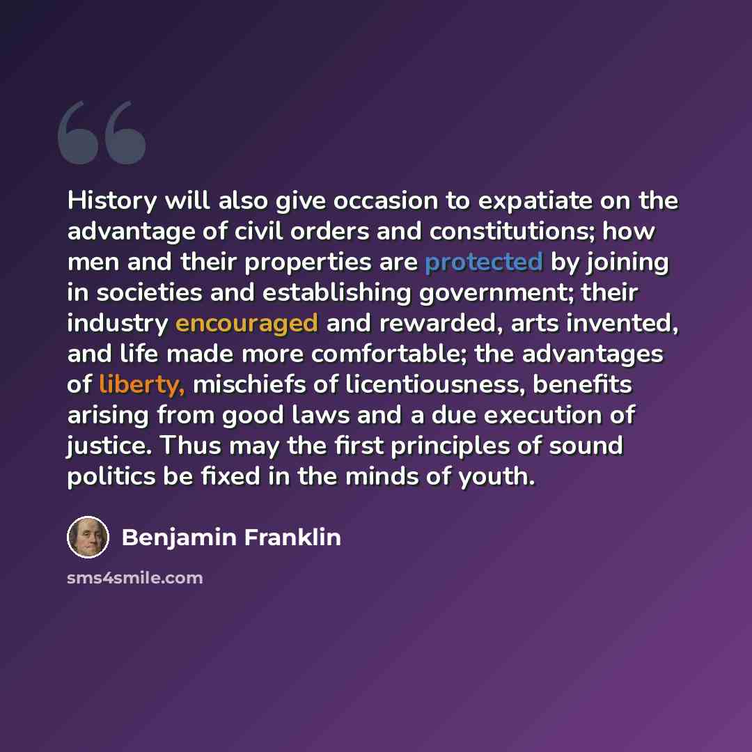 “History will also give occasion to expatiate on the advantage of civil orders and constitutions; how men and their properties are protected by joining in societies and establishing government; their industry encouraged and rewarded, arts invented, and life made more comfortable; the advantages of…” quote by Benjamin Franklin