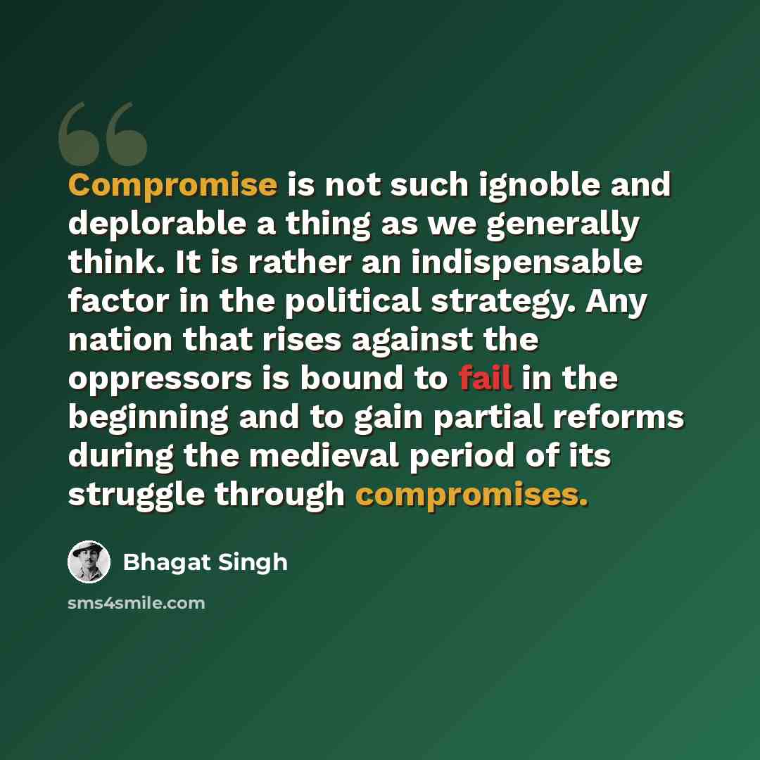 “Compromise is not such ignoble and deplorable a thing as we generally think. It is rather an indispensable factor in the political strategy. Any nation that rises against the oppressors is bound to fail in the beginning and to gain partial reforms during the medieval period of its struggle through…” quote by Bhagat Singh