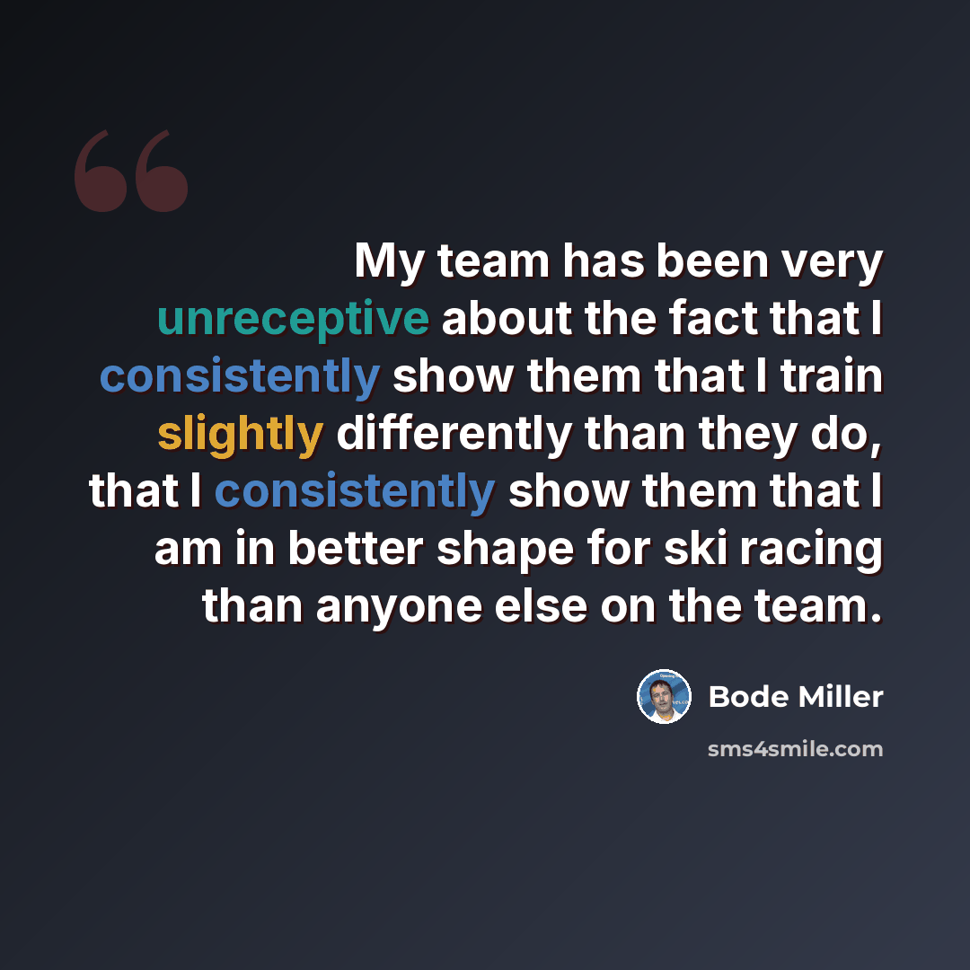 “My team has been very unreceptive about the fact that I consistently show them that I train slightly differently than they do, that I consistently show them that I am in better shape for ski racing than anyone else on the team.” quote by Bode Miller