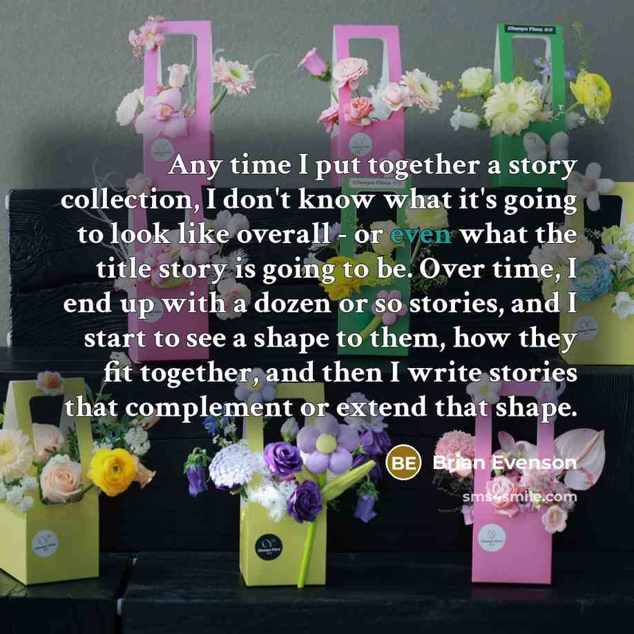 “Any time I put together a story collection, I don't know what it's going to look like overall - or even what the title story is going to be. Over time, I end up with a dozen or so stories, and I start to see a shape to them, how they fit together, and then I write stories that complement or extend…” quote by Brian Evenson