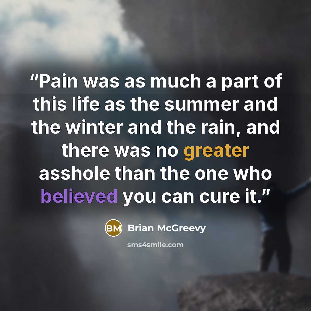 “Pain was as much a part of this life as the summer and the winter and the rain, and there was no greater asshole than the one who believed you can cure it.” quote by Brian McGreevy