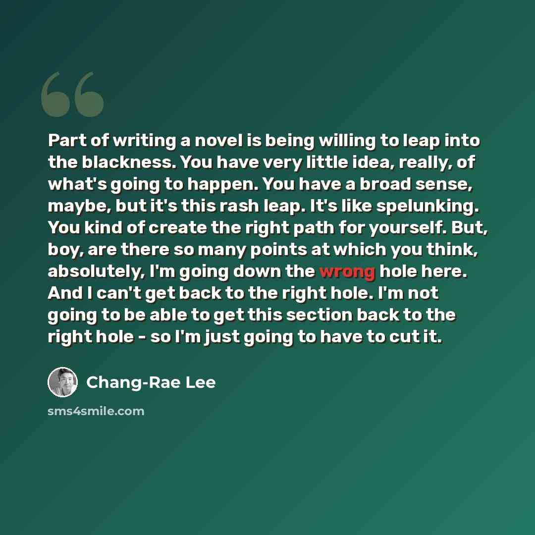 “Part of writing a novel is being willing to leap into the blackness. You have very little idea, really, of what's going to happen. You have a broad sense, maybe, but it's this rash leap. It's like spelunking. You kind of create the right path for yourself. But, boy, are there so many points at…” quote by Chang-Rae Lee