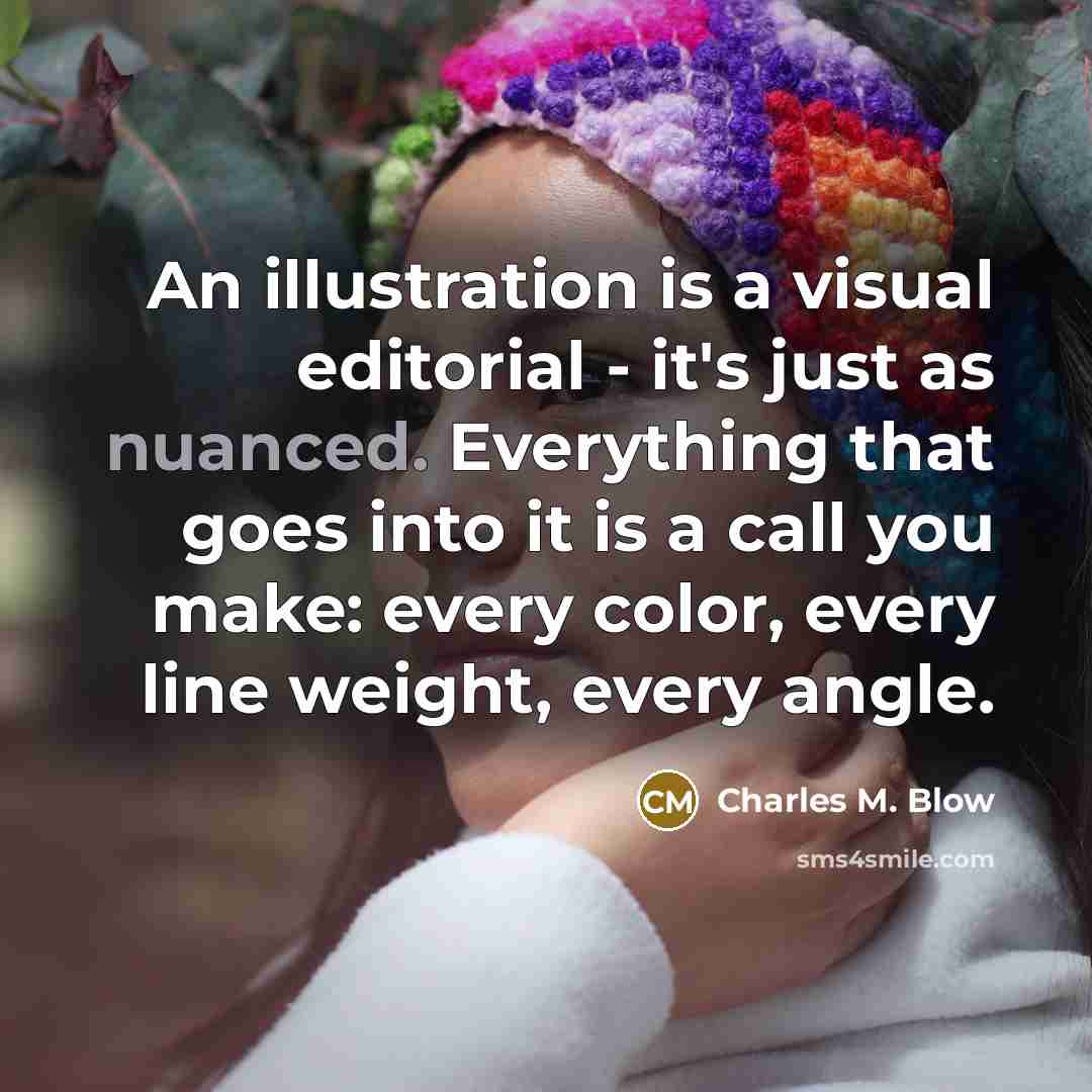 “An illustration is a visual editorial - it's just as nuanced. Everything that goes into it is a call you make: every color, every line weight, every angle.” quote by Charles M. Blow