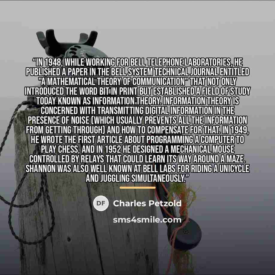 “In 1948, while working for Bell Telephone Laboratories, he published a paper in the Bell System Technical Journal entitled "A Mathematical Theory of Communication" that not only introduced the word bit in print but established a field of study today known as information theory. Information theory…” quote by Charles Petzold