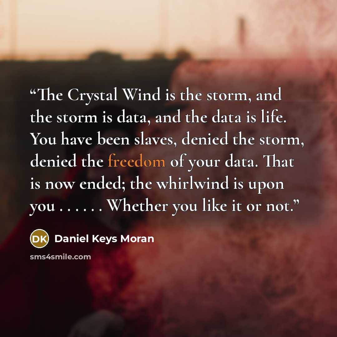 “The Crystal Wind is the storm, and the storm is data, and the data is life. You have been slaves, denied the storm, denied the freedom of your data. That is now ended; the whirlwind is upon you . . . . . . Whether you like it or not.” quote by Daniel Keys Moran