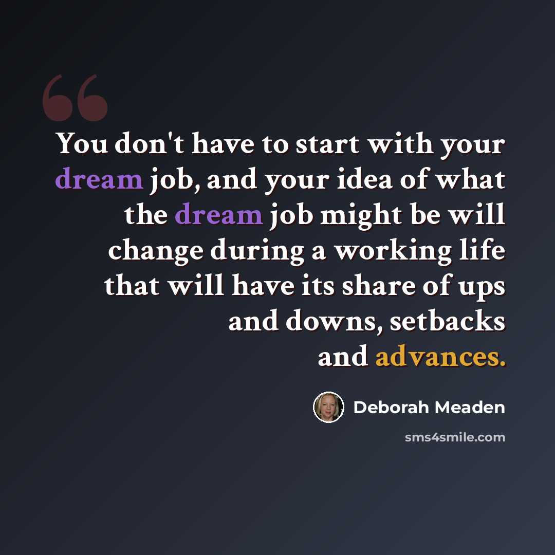 “You don't have to start with your dream job, and your idea of what the dream job might be will change during a working life that will have its share of ups and downs, setbacks and advances.” quote by Deborah Meaden