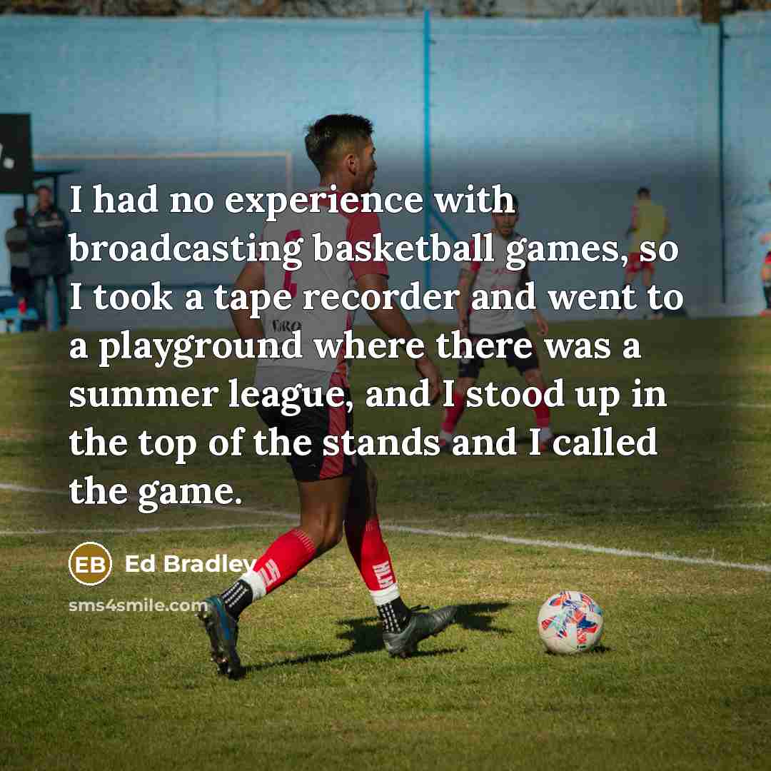 “I had no experience with broadcasting basketball games, so I took a tape recorder and went to a playground where there was a summer league, and I stood up in the top of the stands and I called the game.” quote by Ed Bradley