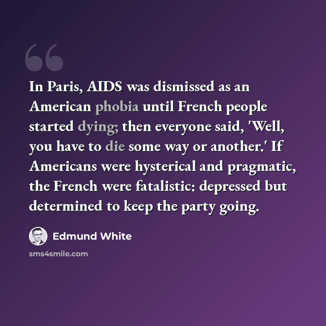 “In Paris, AIDS was dismissed as an American phobia until French people started dying; then everyone said, 'Well, you have to die some way or another.' If Americans were hysterical and pragmatic, the French were fatalistic: depressed but determined to keep the party going.” quote by Edmund White