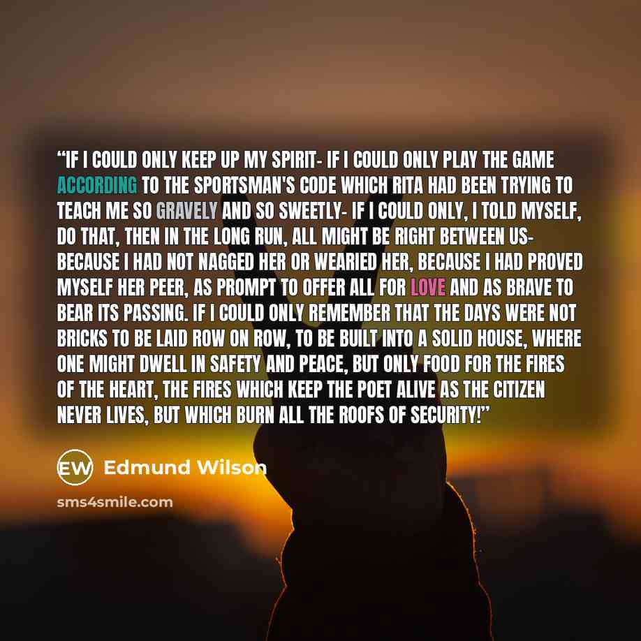 “If I could only keep up my spirit- if I could only play the game according to the sportsman's code which Rita had been trying to teach me so gravely and so sweetly- if I could only, I told myself, do that, then in the long run, all might be right between us- because I had not nagged her or wearied…” quote by Edmund Wilson