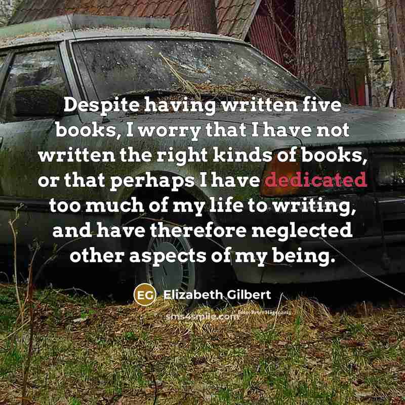 “Despite having written five books, I worry that I have not written the right kinds of books, or that perhaps I have dedicated too much of my life to writing, and have therefore neglected other aspects of my being.” quote by Elizabeth Gilbert