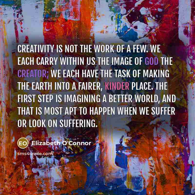 “Creativity is not the work of a few. We each carry within us the image of God the Creator; we each have the task of making the earth into a fairer, kinder place. The first step is imagining a better world, and that is most apt to happen when we suffer or look on suffering.” quote by Elizabeth O'Connor