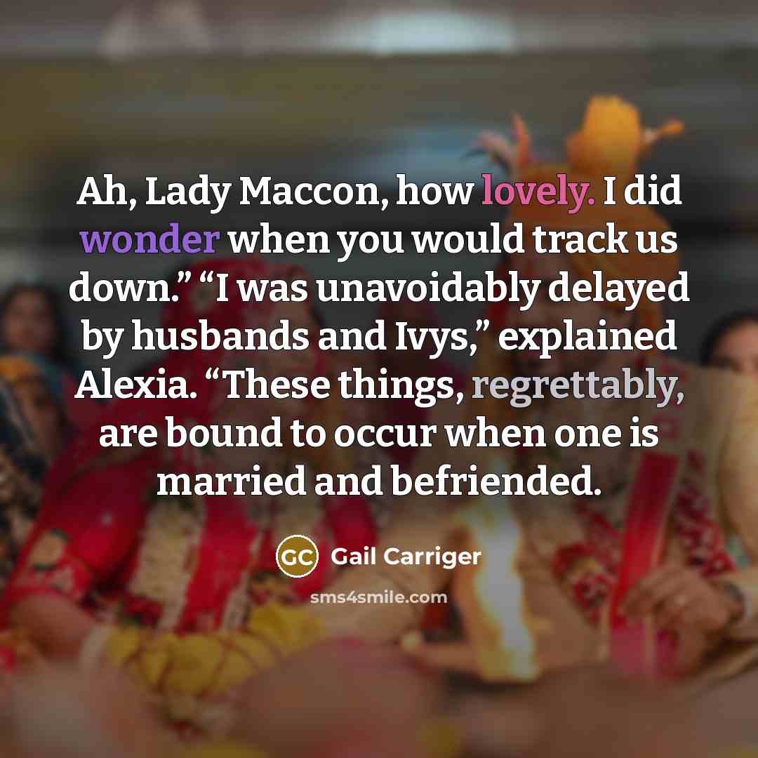 “Ah, Lady Maccon, how lovely. I did wonder when you would track us down.” “I was unavoidably delayed by husbands and Ivys,” explained Alexia. “These things, regrettably, are bound to occur when one is married and befriended.” quote by Gail Carriger