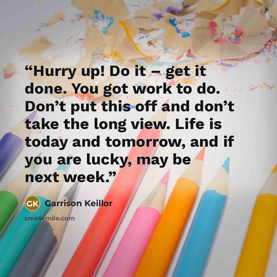 “Hurry up! Do it – get it done. You got work to do. Don’t put this off and don’t take the long view. Life is today and tomorrow, and if you are lucky, may be next week.” quote by Garrison Keillor