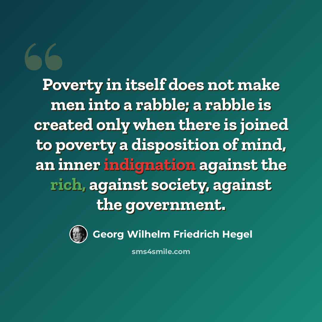 “Poverty in itself does not make men into a rabble; a rabble is created only when there is joined to poverty a disposition of mind, an inner indignation against the rich, against society, against the government.” quote by Georg Wilhelm Friedrich Hegel
