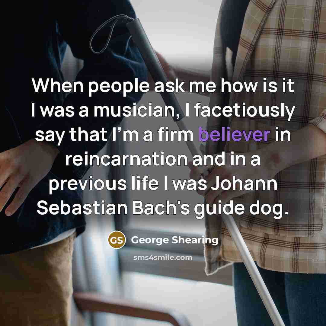 “When people ask me how is it I was a musician, I facetiously say that I'm a firm believer in reincarnation and in a previous life I was Johann Sebastian Bach's guide dog.” quote by George Shearing