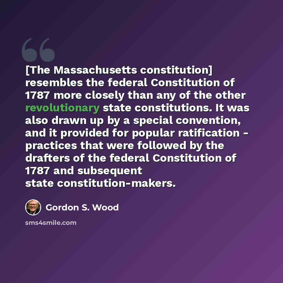 “[The Massachusetts constitution] resembles the federal Constitution of 1787 more closely than any of the other revolutionary state constitutions. It was also drawn up by a special convention, and it provided for popular ratification - practices that were followed by the drafters of the federal…” quote by Gordon S. Wood