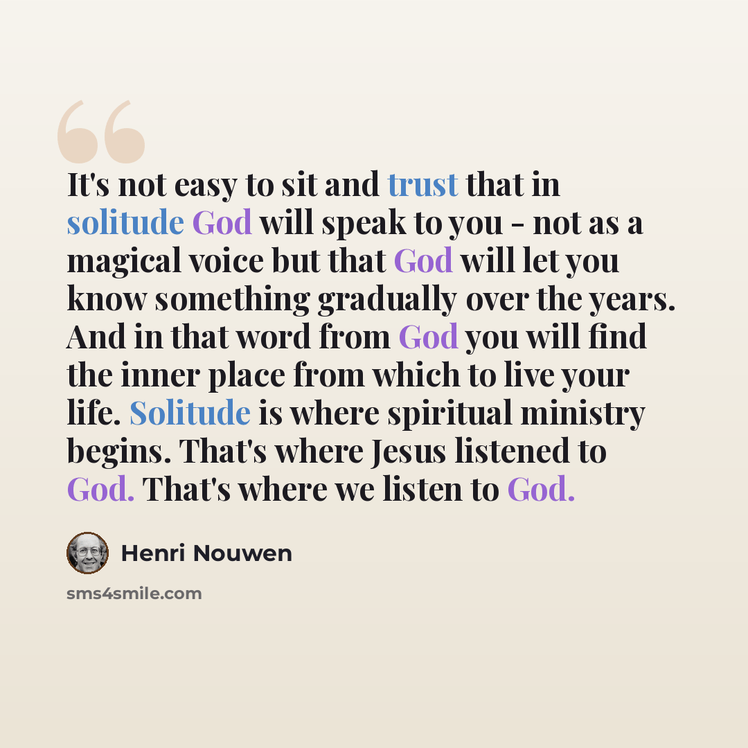 “It's not easy to sit and trust that in solitude God will speak to you - not as a magical voice but that God will let you know something gradually over the years. And in that word from God you will find the inner place from which to live your life. Solitude is where spiritual ministry begins…” quote by Henri Nouwen