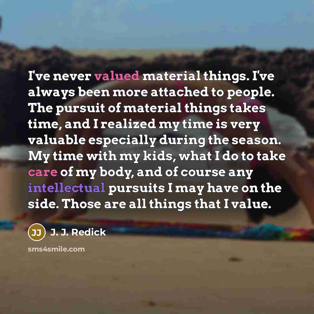 “I've never valued material things. I've always been more attached to people. The pursuit of material things takes time, and I realized my time is very valuable especially during the season. My time with my kids, what I do to take care of my body, and of course any intellectual pursuits I may have…” quote by J. J. Redick