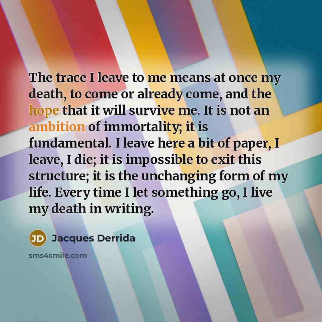 “The trace I leave to me means at once my death, to come or already come, and the hope that it will survive me. It is not an ambition of immortality; it is fundamental. I leave here a bit of paper, I leave, I die; it is impossible to exit this structure; it is the unchanging form of my life. Every…” quote by Jacques Derrida