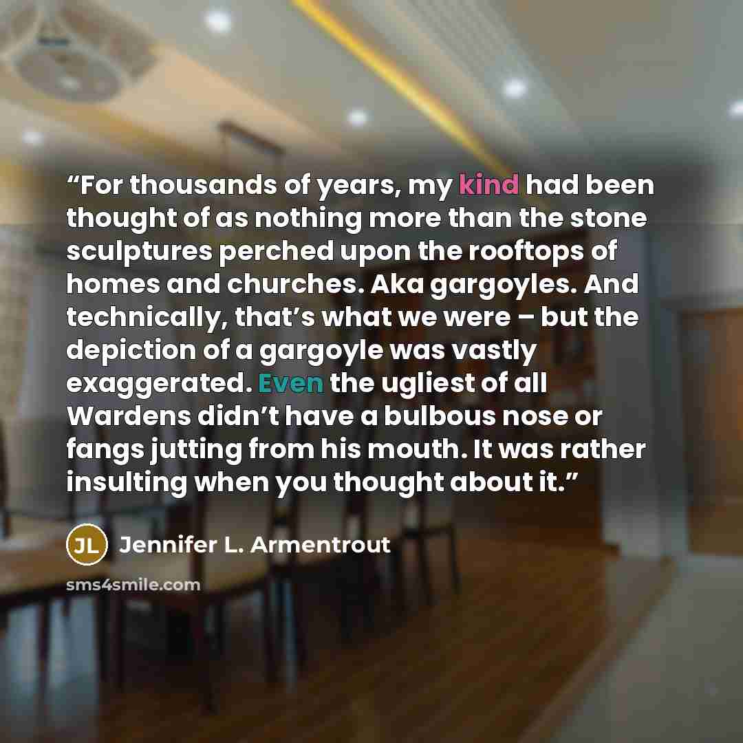 “For thousands of years, my kind had been thought of as nothing more than the stone sculptures perched upon the rooftops of homes and churches. Aka gargoyles. And technically, that’s what we were – but the depiction of a gargoyle was vastly exaggerated. Even the ugliest of all Wardens didn’t have a…” quote by Jennifer L. Armentrout