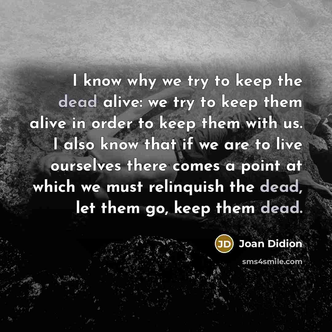 “I know why we try to keep the dead alive: we try to keep them alive in order to keep them with us. I also know that if we are to live ourselves there comes a point at which we must relinquish the dead, let them go, keep them dead.” quote by Joan Didion