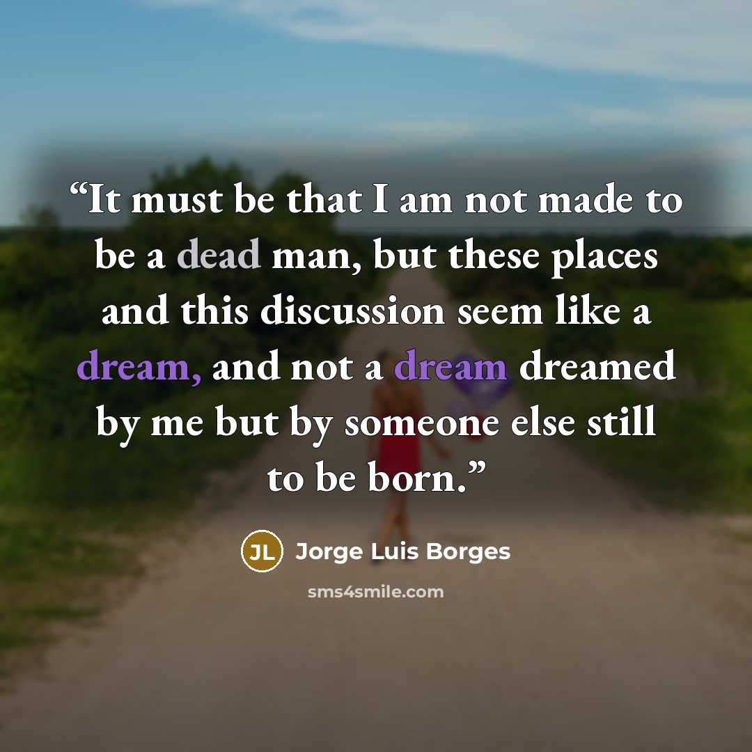 “It must be that I am not made to be a dead man, but these places and this discussion seem like a dream, and not a dream dreamed by me but by someone else still to be born.” quote by Jorge Luis Borges