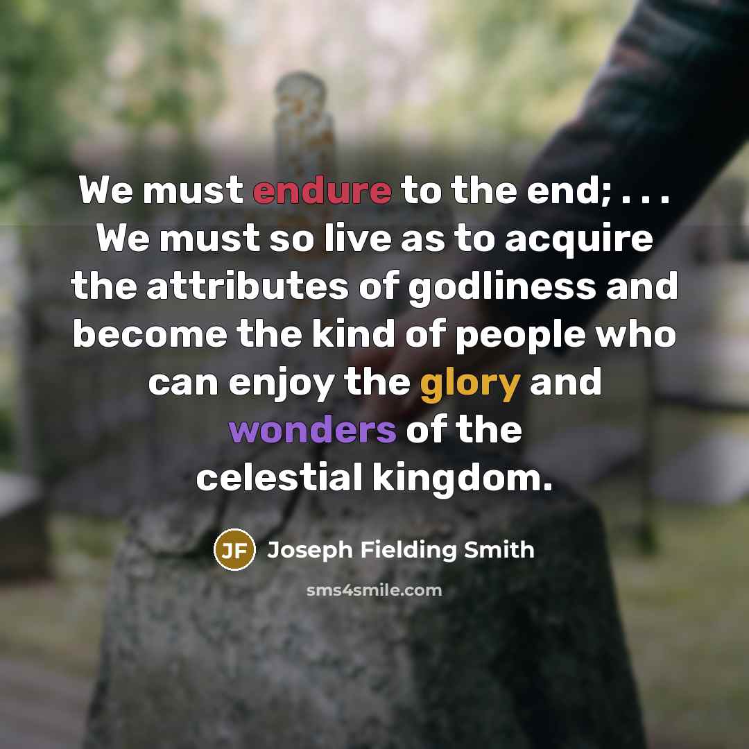 “We must endure to the end; . . . We must so live as to acquire the attributes of godliness and become the kind of people who can enjoy the glory and wonders of the celestial kingdom.” quote by Joseph Fielding Smith