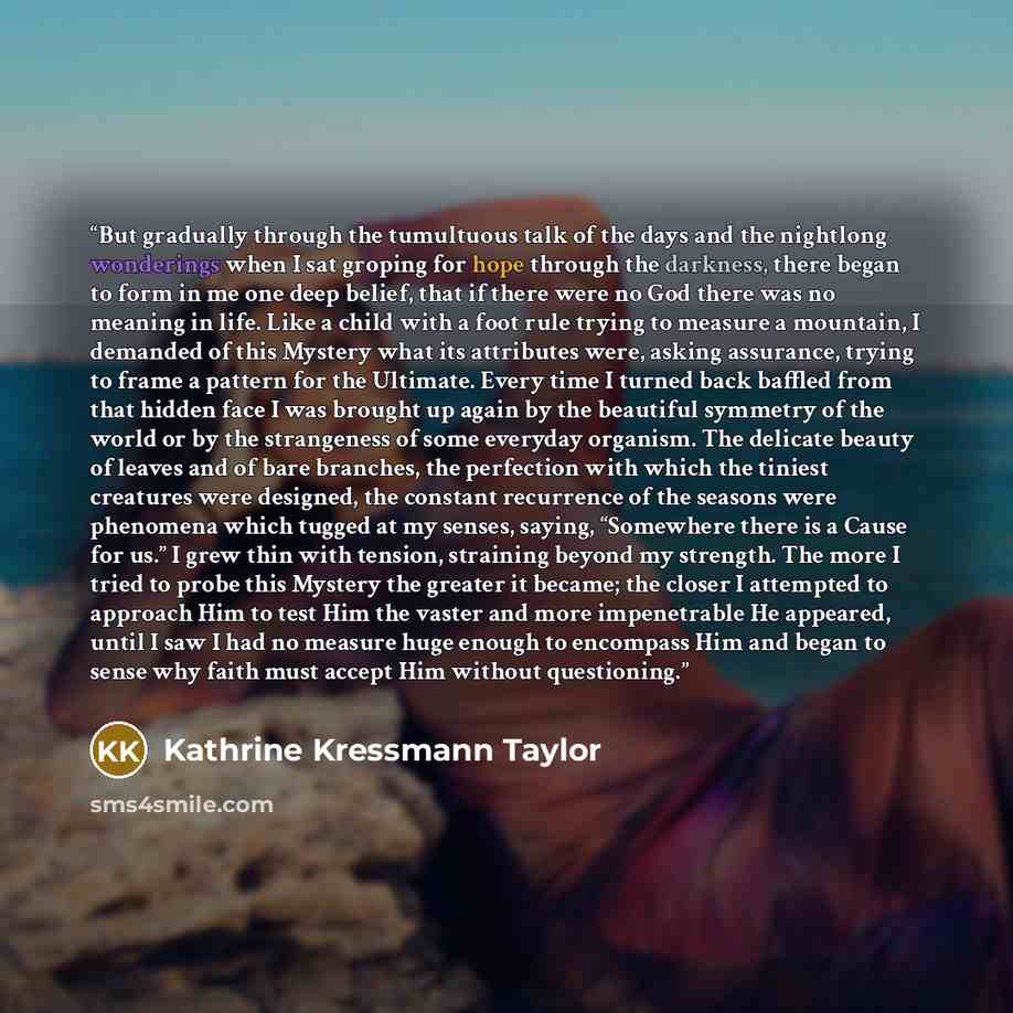 “But gradually through the tumultuous talk of the days and the nightlong wonderings when I sat groping for hope through the darkness, there began to form in me one deep belief, that if there were no God there was no meaning in life. Like a child with a foot rule trying to measure a mountain, I…” quote by Kathrine Kressmann Taylor