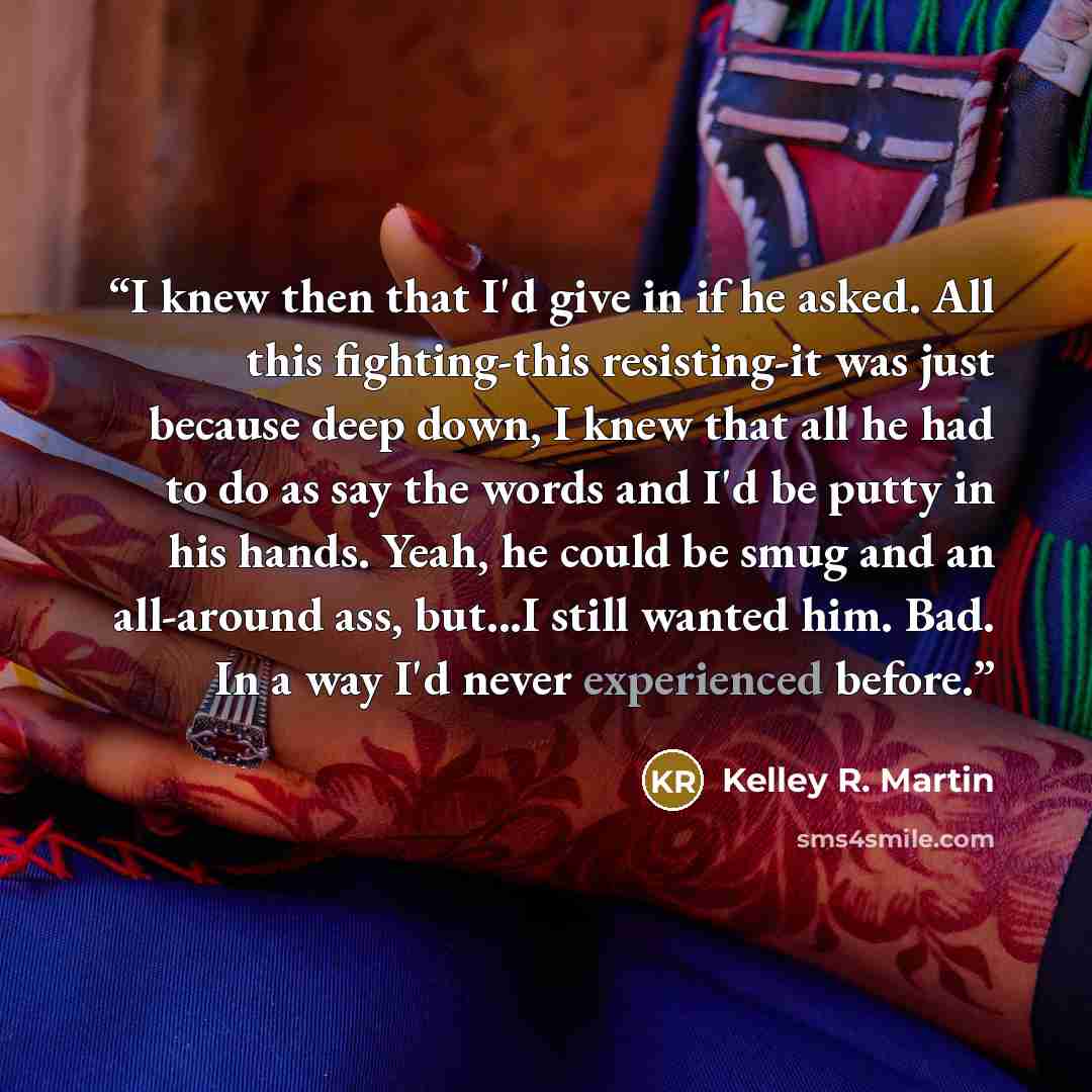 “I knew then that I'd give in if he asked. All this fighting-this resisting-it was just because deep down, I knew that all he had to do as say the words and I'd be putty in his hands. Yeah, he could be smug and an all-around ass, but...I still wanted him. Bad. In a way I'd never experienced before.” quote by Kelley R. Martin