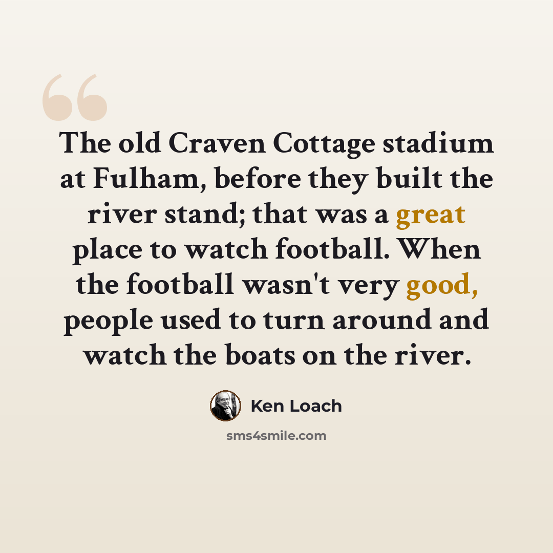 “The old Craven Cottage stadium at Fulham, before they built the river stand; that was a great place to watch football. When the football wasn't very good, people used to turn around and watch the boats on the river.” quote by Ken Loach