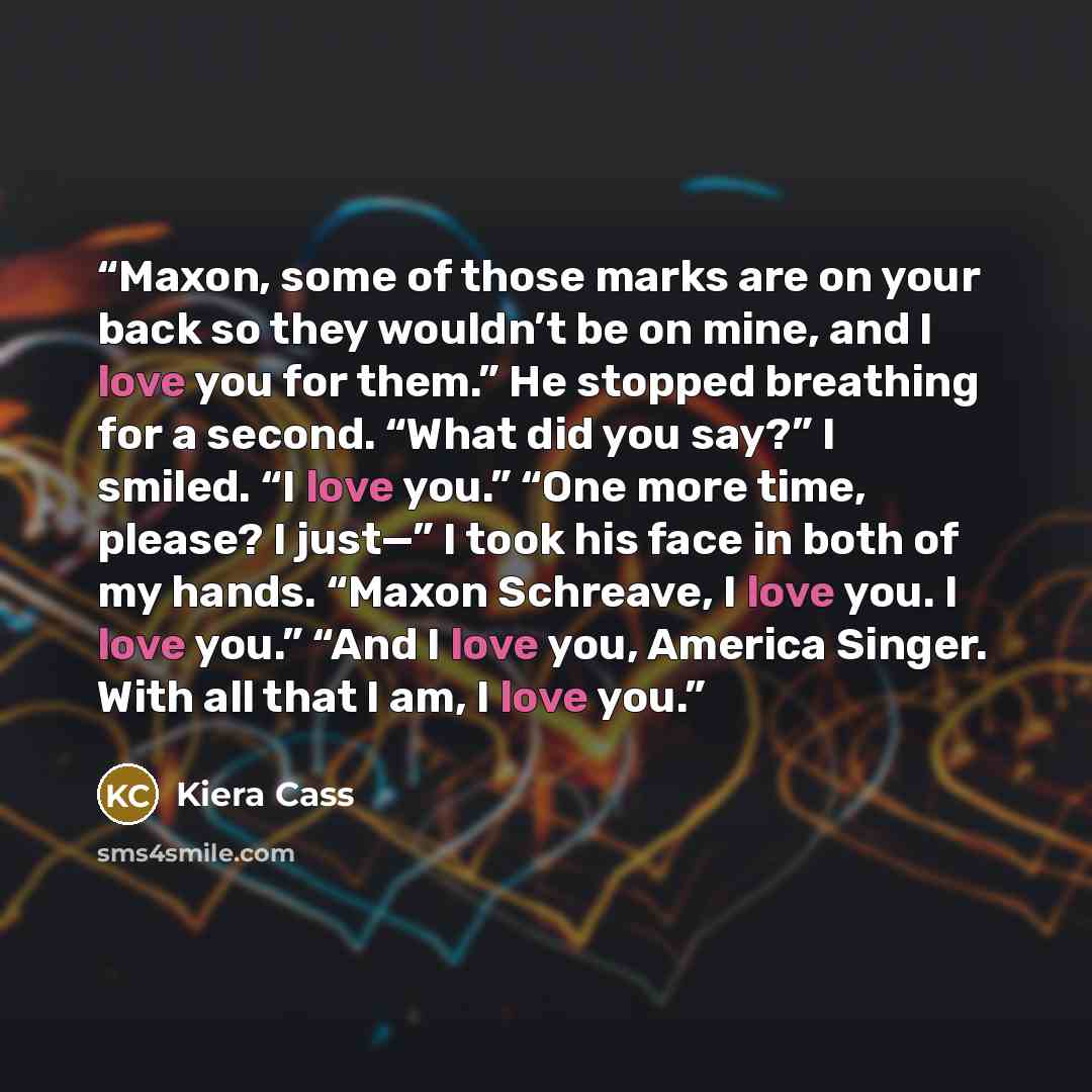 “Maxon, some of those marks are on your back so they wouldn’t be on mine, and I love you for them.” He stopped breathing for a second. “What did you say?” I smiled. “I love you.” “One more time, please? I just—” I took his face in both of my hands. “Maxon Schreave, I love you. I love you.” “And I…” quote by Kiera Cass