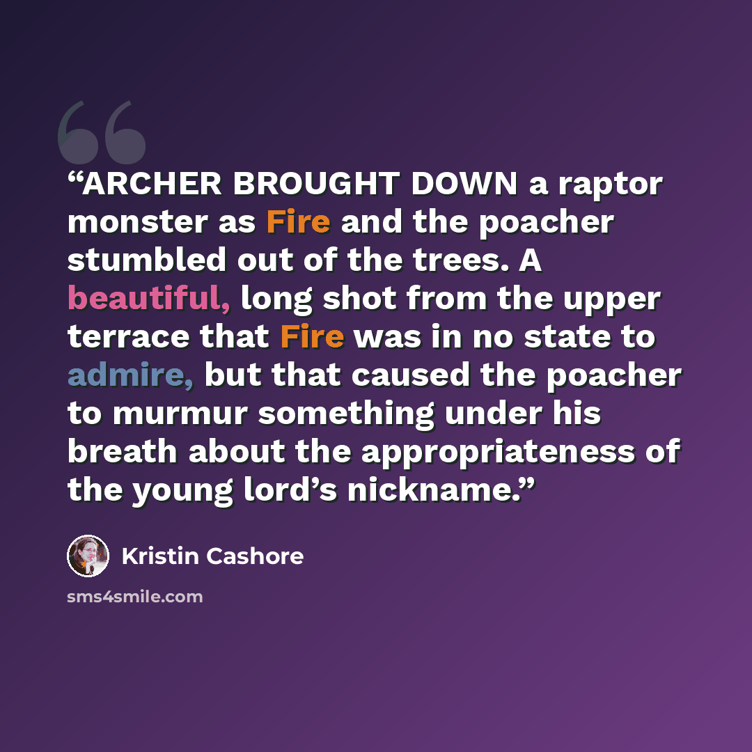 “ARCHER BROUGHT DOWN a raptor monster as Fire and the poacher stumbled out of the trees. A beautiful, long shot from the upper terrace that Fire was in no state to admire, but that caused the poacher to murmur something under his breath about the appropriateness of the young lord’s nickname.” quote by Kristin Cashore