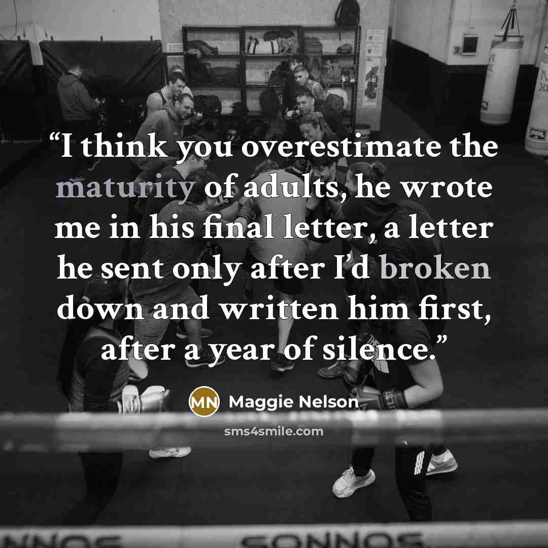 “I think you overestimate the maturity of adults, he wrote me in his final letter, a letter he sent only after I’d broken down and written him first, after a year of silence.” quote by Maggie Nelson