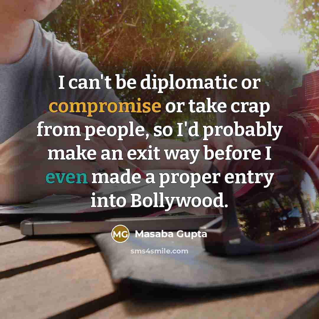 “I can't be diplomatic or compromise or take crap from people, so I'd probably make an exit way before I even made a proper entry into Bollywood.” quote by Masaba Gupta
