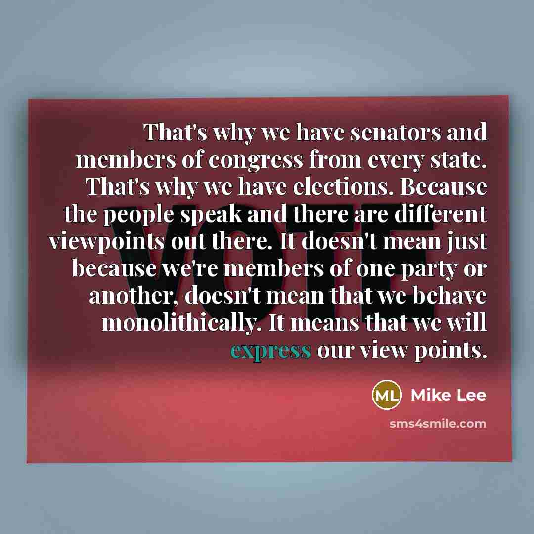 “That's why we have senators and members of congress from every state. That's why we have elections. Because the people speak and there are different viewpoints out there. It doesn't mean just because we're members of one party or another, doesn't mean that we behave monolithically. It means that…” quote by Mike Lee