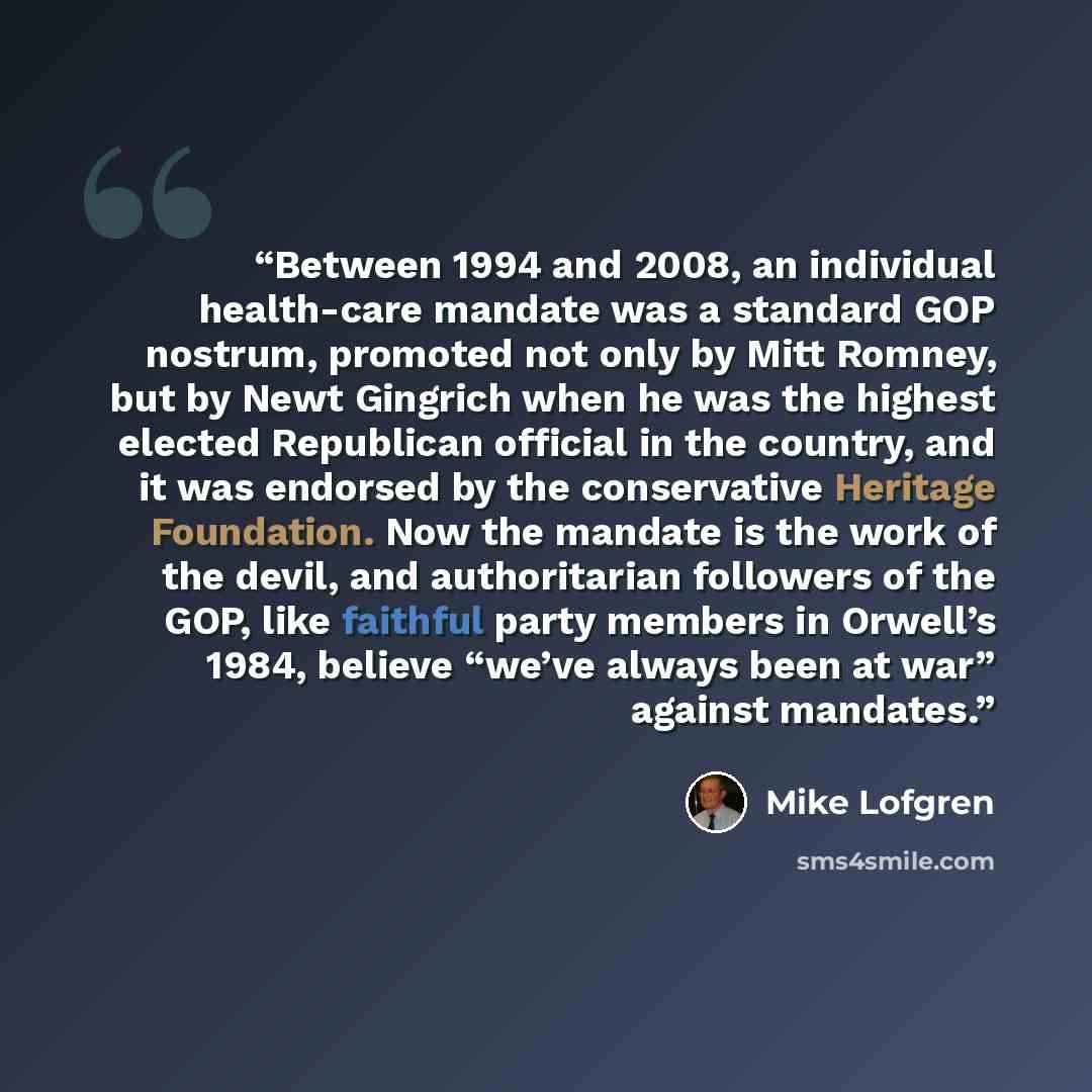 “Between 1994 and 2008, an individual health-care mandate was a standard GOP nostrum, promoted not only by Mitt Romney, but by Newt Gingrich when he was the highest elected Republican official in the country, and it was endorsed by the conservative Heritage Foundation. Now the mandate is the work…” quote by Mike Lofgren