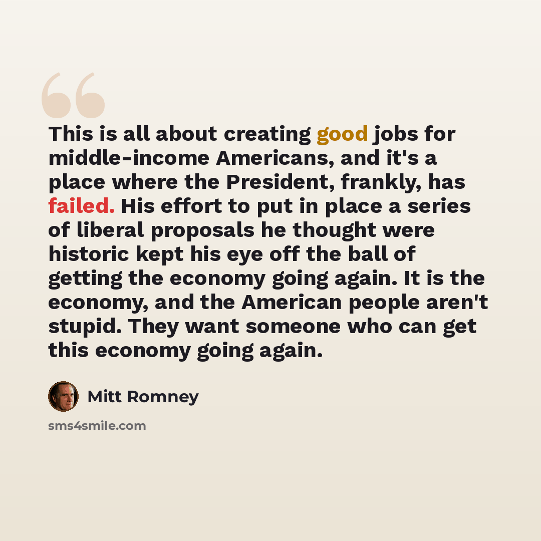 “This is all about creating good jobs for middle-income Americans, and it's a place where the President, frankly, has failed. His effort to put in place a series of liberal proposals he thought were historic kept his eye off the ball of getting the economy going again. It is the economy, and the…” quote by Mitt Romney
