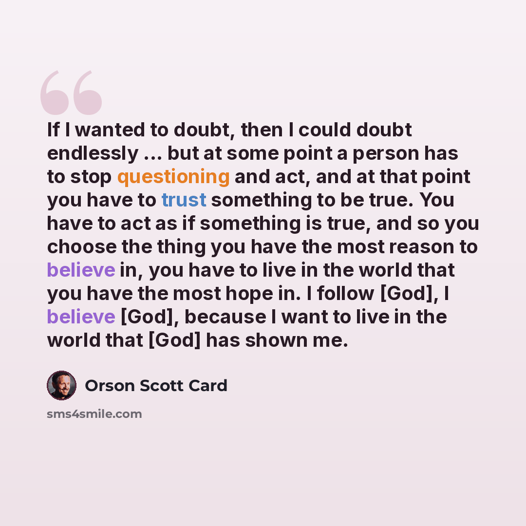 “If I wanted to doubt, then I could doubt endlessly ... but at some point a person has to stop questioning and act, and at that point you have to trust something to be true. You have to act as if something is true, and so you choose the thing you have the most reason to believe in, you have to live…” quote by Orson Scott Card