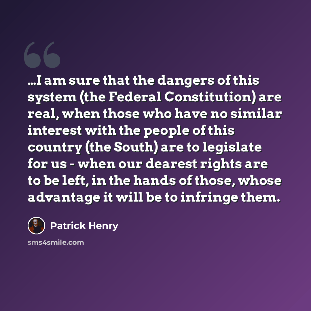 “…I am sure that the dangers of this system (the Federal Constitution) are real, when those who have no similar interest with the people of this country (the South) are to legislate for us - when our dearest rights are to be left, in the hands of those, whose advantage it will be to infringe them.” quote by Patrick Henry