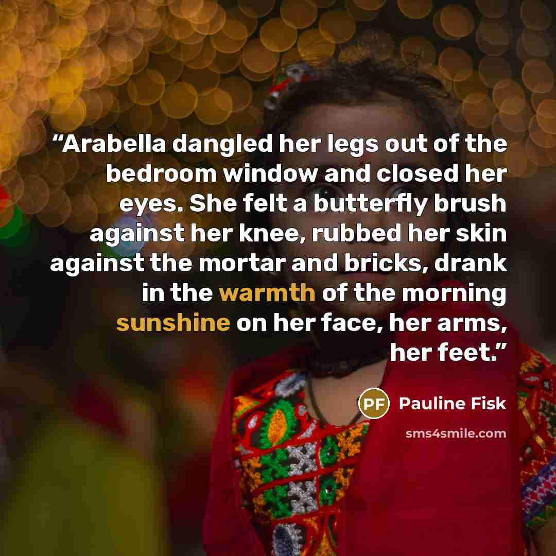 “Arabella dangled her legs out of the bedroom window and closed her eyes. She felt a butterfly brush against her knee, rubbed her skin against the mortar and bricks, drank in the warmth of the morning sunshine on her face, her arms, her feet.” quote by Pauline Fisk