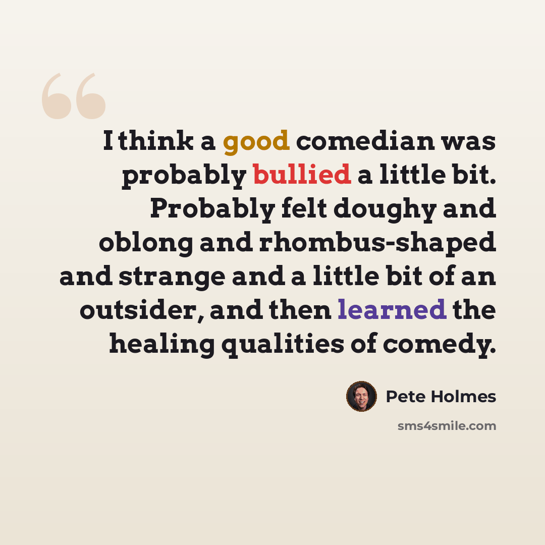 “I think a good comedian was probably bullied a little bit. Probably felt doughy and oblong and rhombus-shaped and strange and a little bit of an outsider, and then learned the healing qualities of comedy.” quote by Pete Holmes