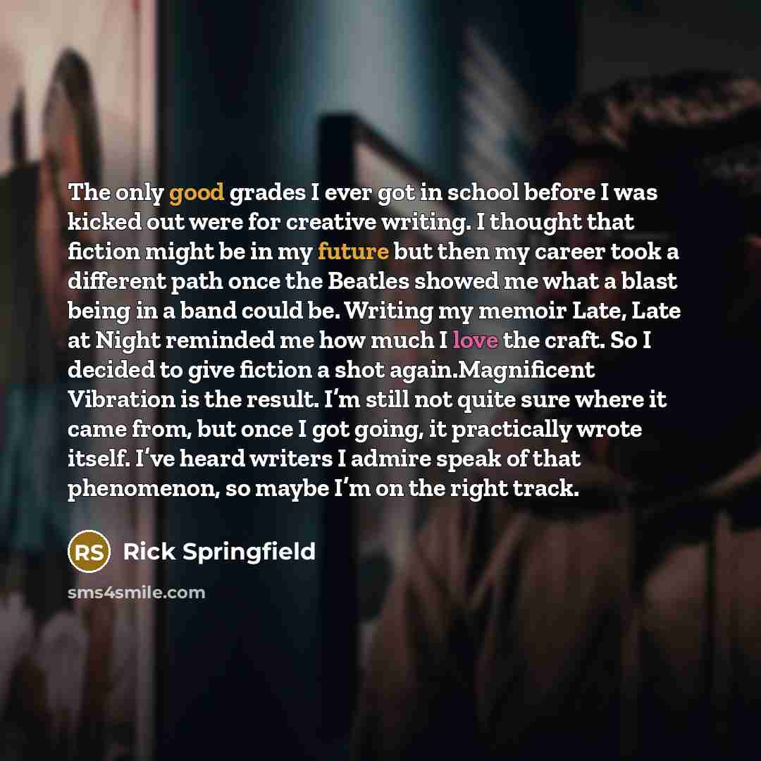 “The only good grades I ever got in school before I was kicked out were for creative writing. I thought that fiction might be in my future but then my career took a different path once the Beatles showed me what a blast being in a band could be. Writing my memoir Late, Late at Night reminded me how…” quote by Rick Springfield