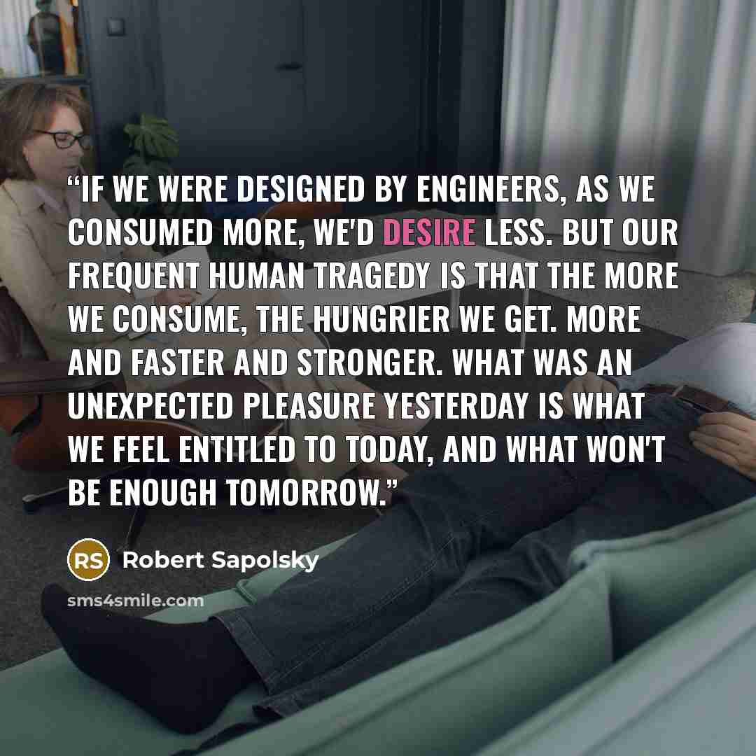 “If we were designed by engineers, as we consumed more, we'd desire less. But our frequent human tragedy is that the more we consume, the hungrier we get. More and faster and stronger. What was an unexpected pleasure yesterday is what we feel entitled to today, and what won't be enough tomorrow.” quote by Robert Sapolsky