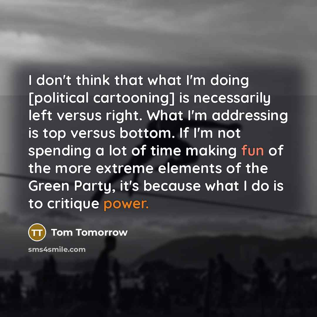“I don't think that what I'm doing [political cartooning] is necessarily left versus right. What I'm addressing is top versus bottom. If I'm not spending a lot of time making fun of the more extreme elements of the Green Party, it's because what I do is to critique power.” quote by Tom Tomorrow