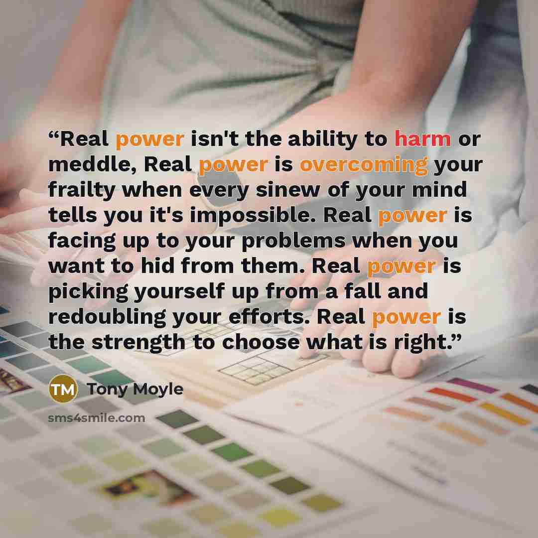 “Real power isn't the ability to harm or meddle, Real power is overcoming your frailty when every sinew of your mind tells you it's impossible. Real power is facing up to your problems when you want to hid from them. Real power is picking yourself up from a fall and redoubling your efforts. Real…” quote by Tony Moyle