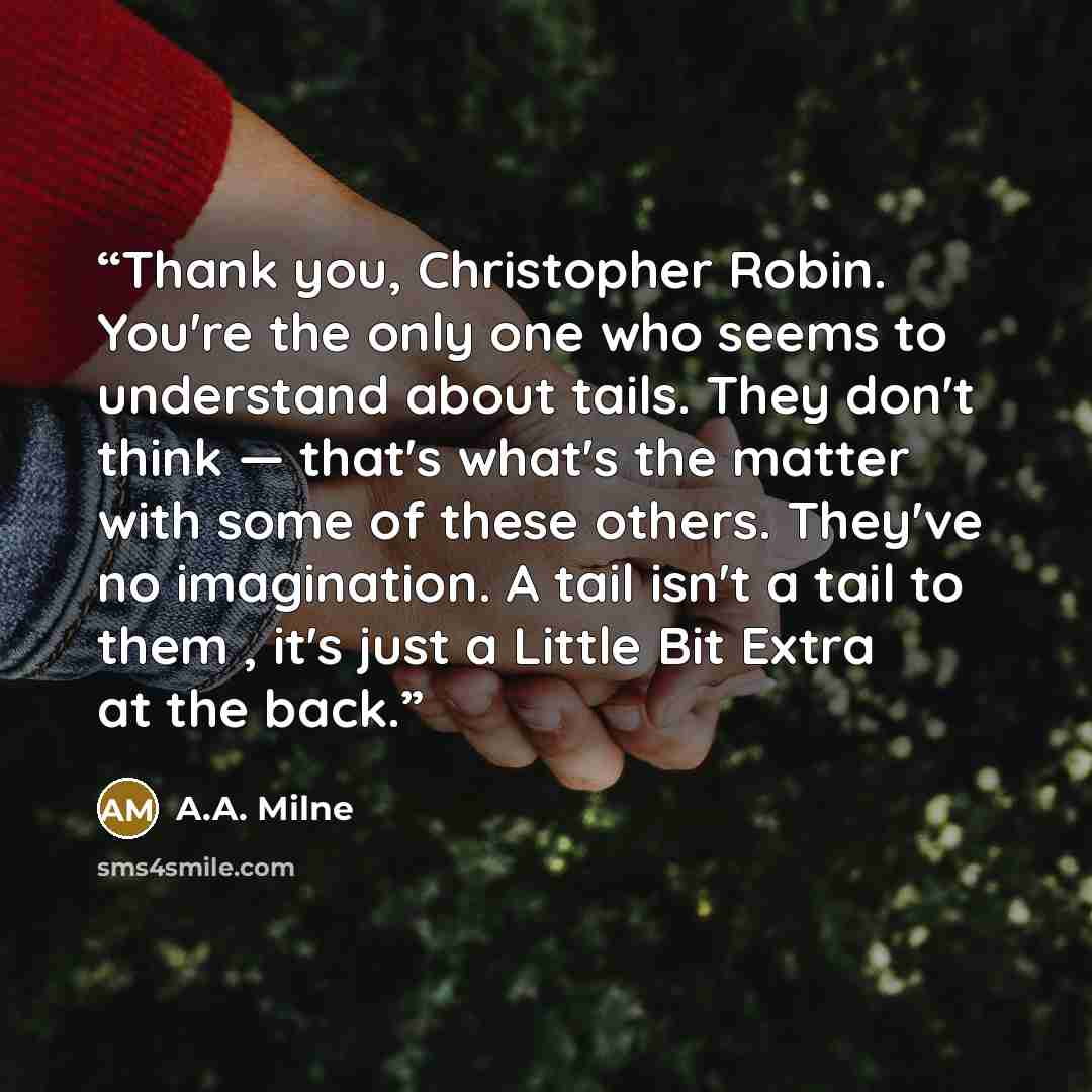 “Thank you, Christopher Robin. You're the only one who seems to understand about tails. They don't think — that's what's the matter with some of these others. They've no imagination. A tail isn't a tail to them , it's just a Little Bit Extra at the back.” quote by A.A. Milne