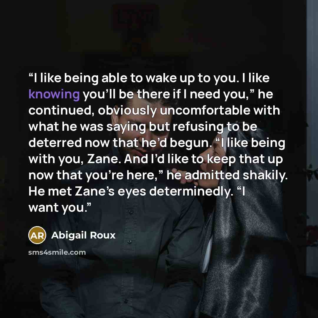 “I like being able to wake up to you. I like knowing you’ll be there if I need you,” he continued, obviously uncomfortable with what he was saying but refusing to be deterred now that he’d begun. “I like being with you, Zane. And I’d like to keep that up now that you’re here,” he admitted shakily…” quote by Abigail Roux