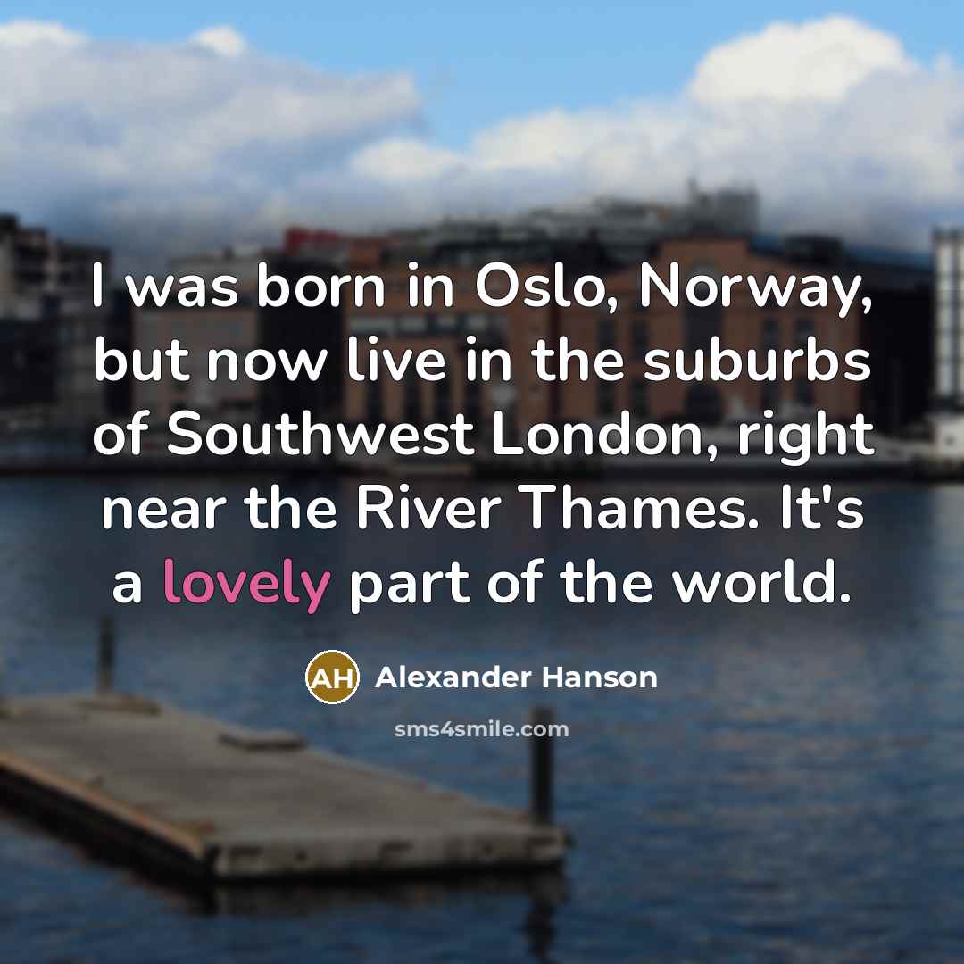 “I was born in Oslo, Norway, but now live in the suburbs of Southwest London, right near the River Thames. It's a lovely part of the world.” quote by Alexander Hanson